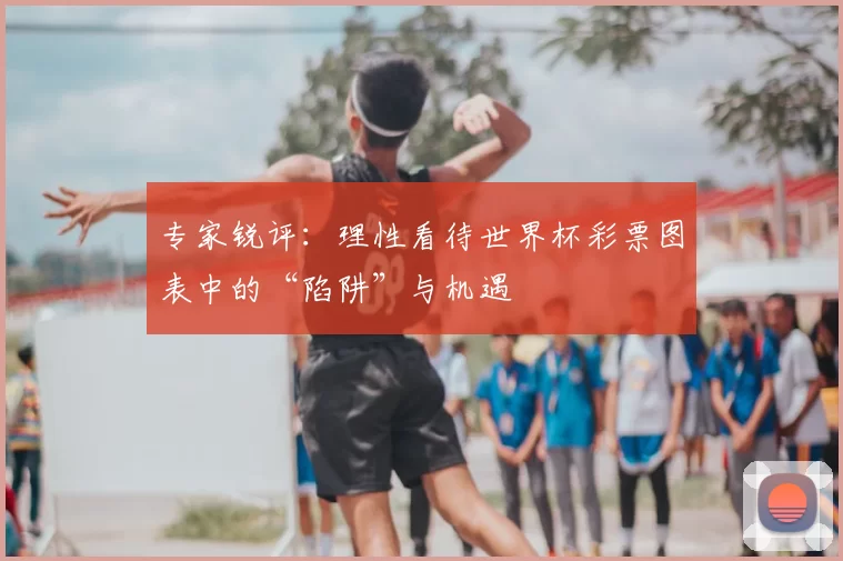 专家锐评：理性看待世界杯彩票图表中的“陷阱”与机遇