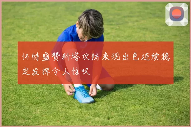 怀特盛赞科塔攻防表现出色连续稳定发挥令人惊叹