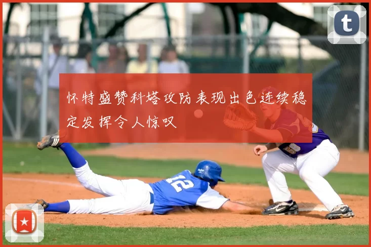 怀特盛赞科塔攻防表现出色连续稳定发挥令人惊叹