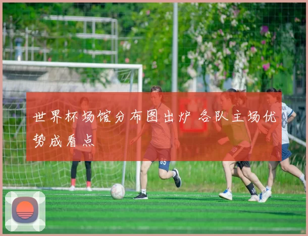 世界杯场馆分布图出炉 各队主场优势成看点