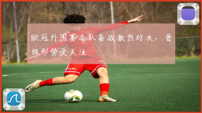 欧冠外围赛各队备战激烈对决，晋级形势受关注