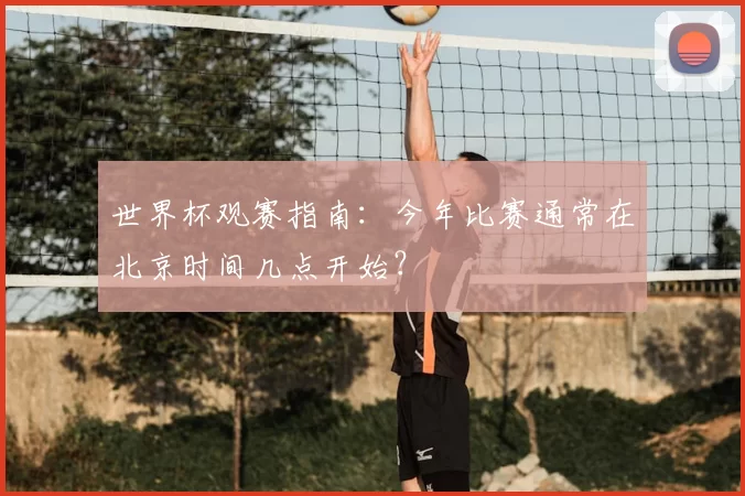 世界杯观赛指南:今年比赛通常在北京时间几点开始?