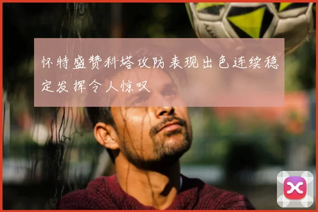 怀特盛赞科塔攻防表现出色连续稳定发挥令人惊叹