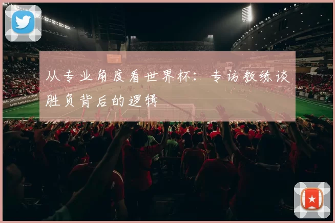 从专业角度看世界杯:专访教练谈胜负背后的逻辑
