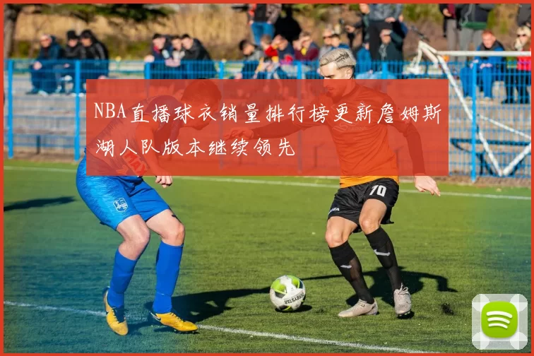NBA直播球衣销量排行榜更新詹姆斯湖人队版本继续领先