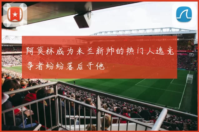 阿莫林成为米兰新帅的热门人选竞争者纷纷落后于他