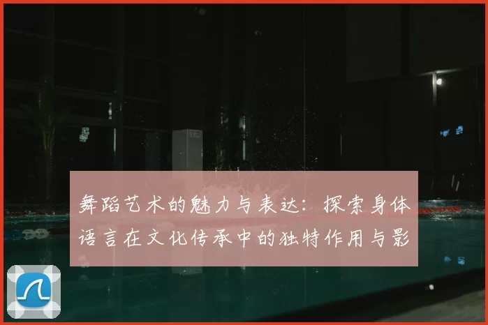 舞蹈艺术的魅力与表达:探索身体语言在文化传承中的独特作用与影响
