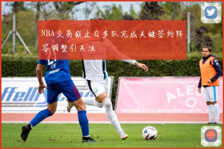 NBA交易截止日多队完成关键签约阵容调整引关注