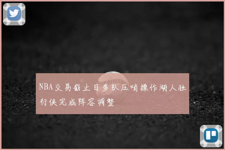 NBA交易截止日多队压哨操作湖人独行侠完成阵容调整