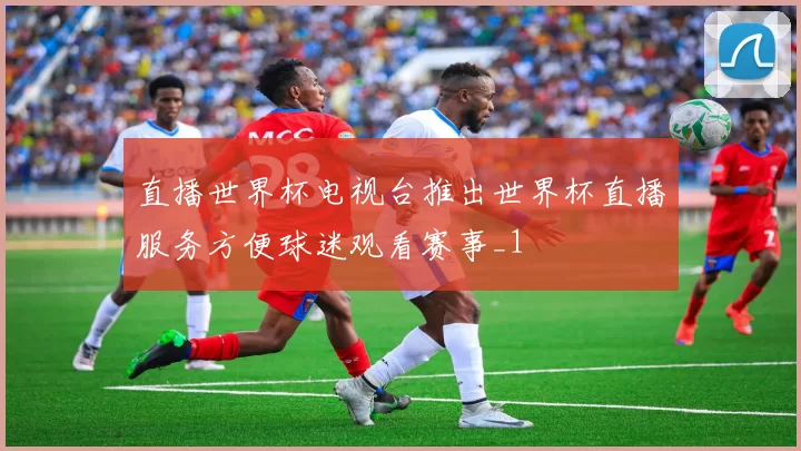 直播世界杯电视台推出世界杯直播服务方便球迷观看赛事_1