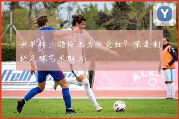 世界杯主题绘画为何走红?深度剖析足球艺术魅力
