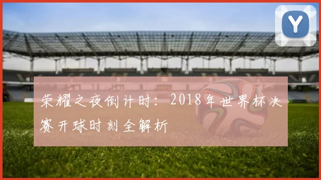 荣耀之夜倒计时:2018年世界杯决赛开球时刻全解析