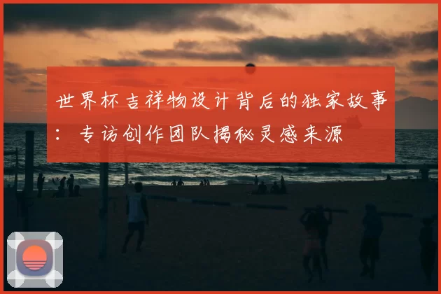 世界杯吉祥物设计背后的独家故事:专访创作团队揭秘灵感来源