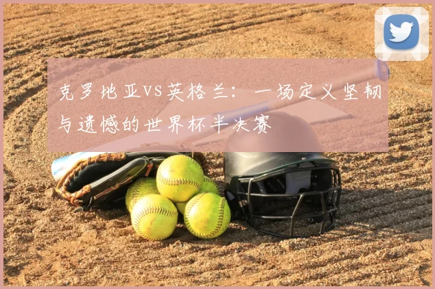 克罗地亚vs英格兰:一场定义坚韧与遗憾的世界杯半决赛