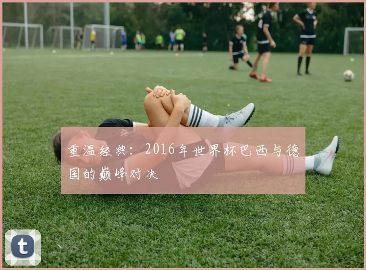 重温经典:2016年世界杯巴西与德国的巅峰对决