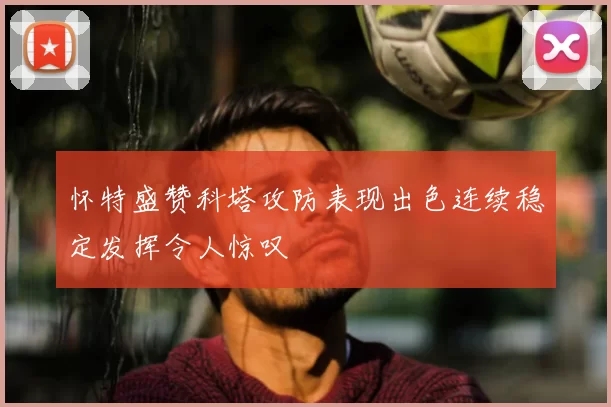 怀特盛赞科塔攻防表现出色连续稳定发挥令人惊叹