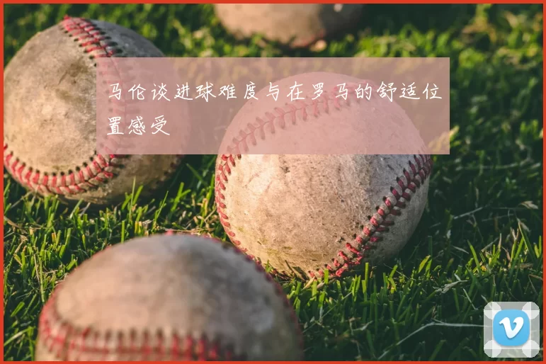 马伦谈进球难度与在罗马的舒适位置感受