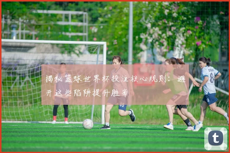 揭秘篮球世界杯投注核心规则:避开这些陷阱提升胜率