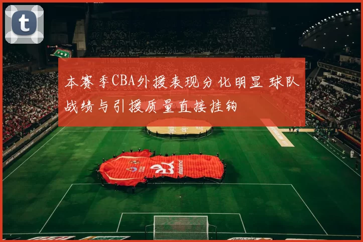本赛季CBA外援表现分化明显 球队战绩与引援质量直接挂钩