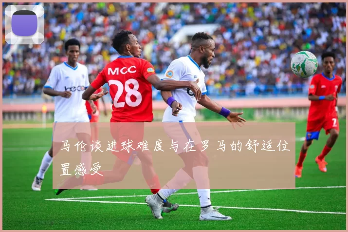 马伦谈进球难度与在罗马的舒适位置感受