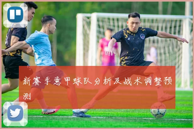 新赛季意甲球队分析及战术调整预测