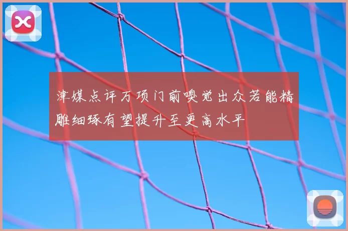 津媒点评万项门前嗅觉出众若能精雕细琢有望提升至更高水平