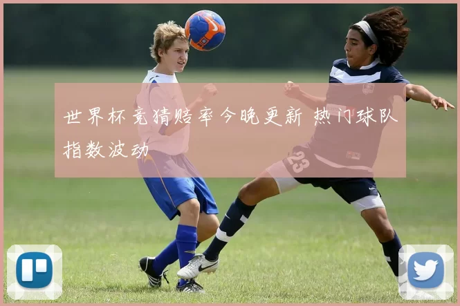 世界杯竞猜赔率今晚更新 热门球队指数波动