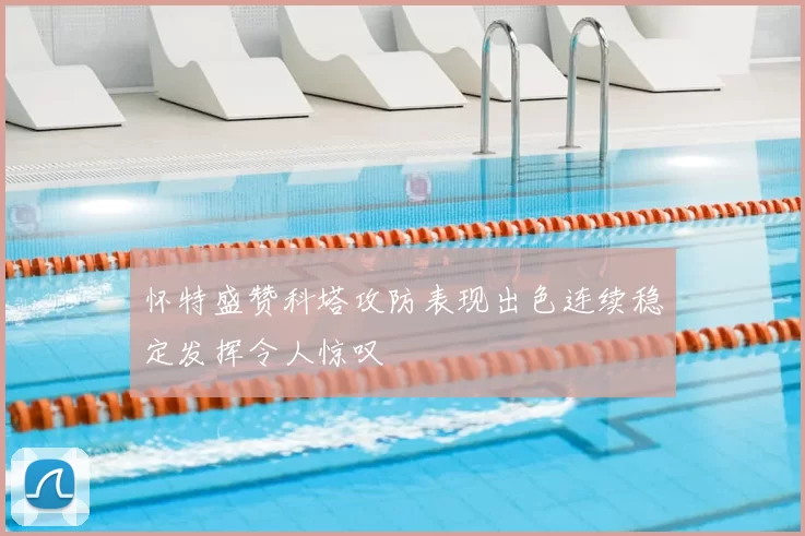 怀特盛赞科塔攻防表现出色连续稳定发挥令人惊叹