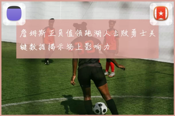 詹姆斯正负值领跑湖人击败勇士关键数据揭示场上影响力