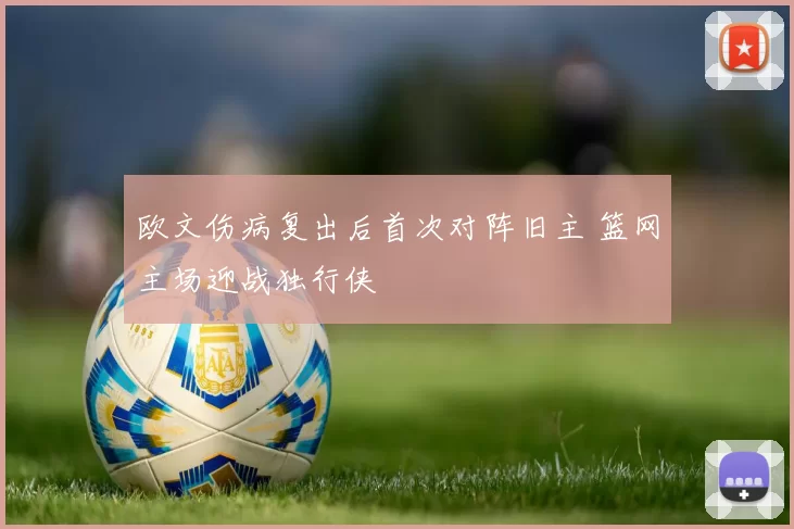 欧文伤病复出后首次对阵旧主 篮网主场迎战独行侠