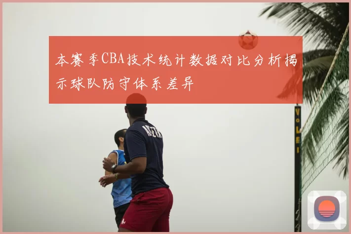本赛季CBA技术统计数据对比分析揭示球队防守体系差异
