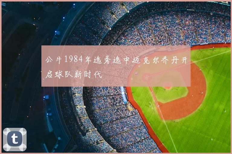 公牛1984年选秀选中迈克尔乔丹开启球队新时代