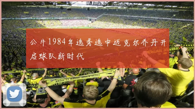 公牛1984年选秀选中迈克尔乔丹开启球队新时代