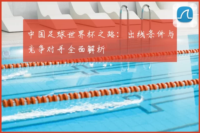 中国足球世界杯之路:出线条件与竞争对手全面解析