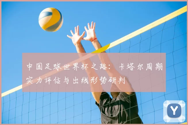 中国足球世界杯之路:卡塔尔周期实力评估与出线形势研判