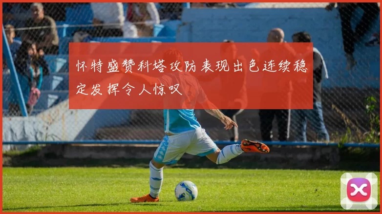 怀特盛赞科塔攻防表现出色连续稳定发挥令人惊叹