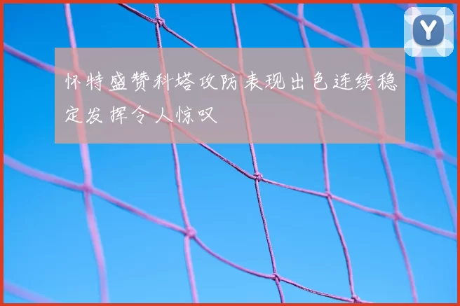怀特盛赞科塔攻防表现出色连续稳定发挥令人惊叹