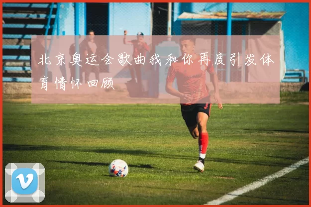 北京奥运会歌曲我和你再度引发体育情怀回顾