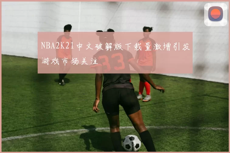 NBA2K21中文破解版下载量激增引发游戏市场关注
