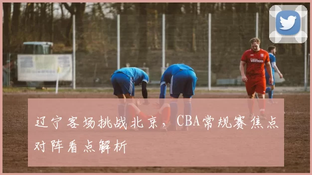 辽宁客场挑战北京,CBA常规赛焦点对阵看点解析