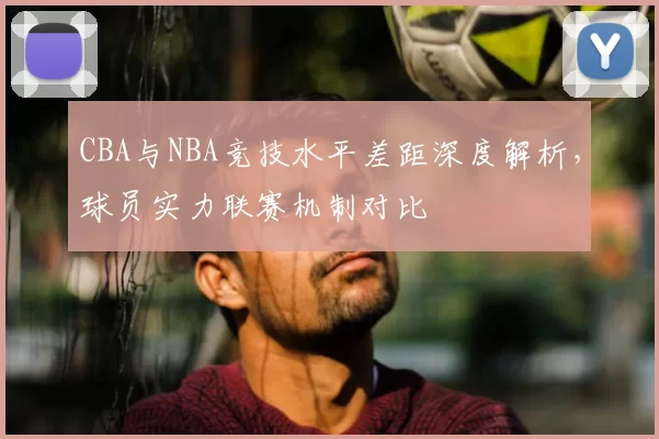CBA与NBA竞技水平差距深度解析,球员实力联赛机制对比