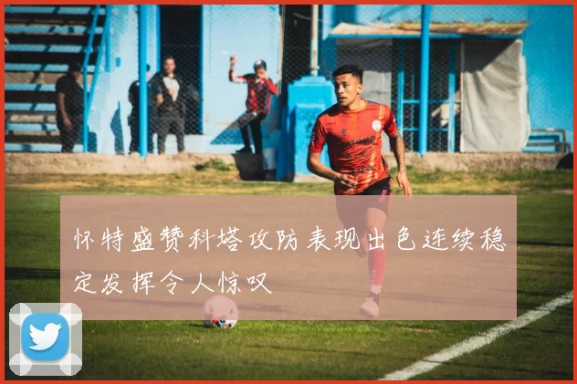 怀特盛赞科塔攻防表现出色连续稳定发挥令人惊叹