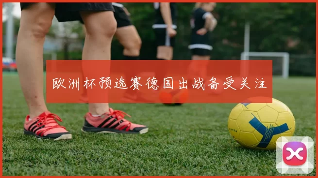 欧洲杯预选赛德国出战备受关注