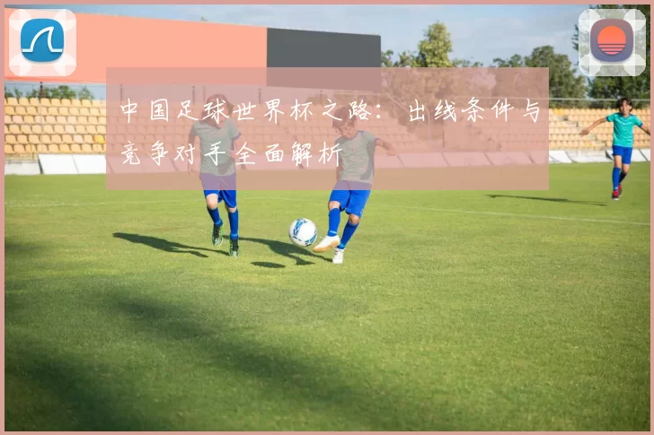 中国足球世界杯之路：出线条件与竞争对手全面解析