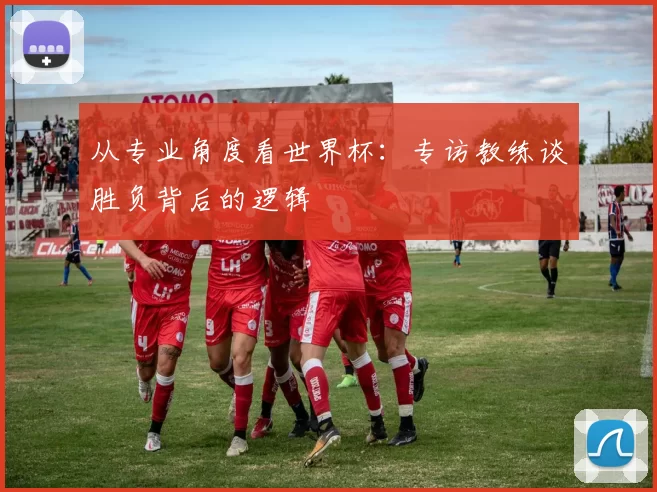 从专业角度看世界杯:专访教练谈胜负背后的逻辑