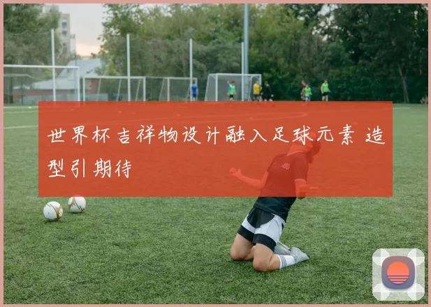世界杯吉祥物设计融入足球元素 造型引期待