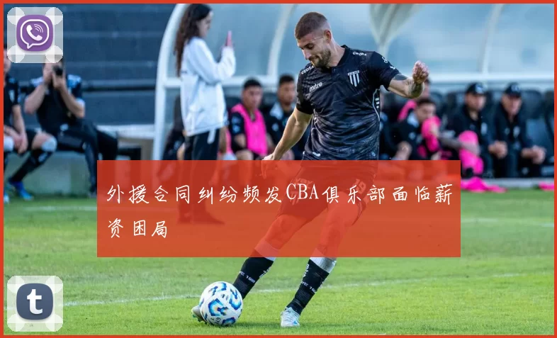 外援合同纠纷频发CBA俱乐部面临薪资困局