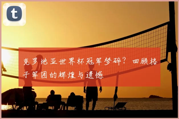 克罗地亚世界杯冠军梦碎?回顾格子军团的辉煌与遗憾