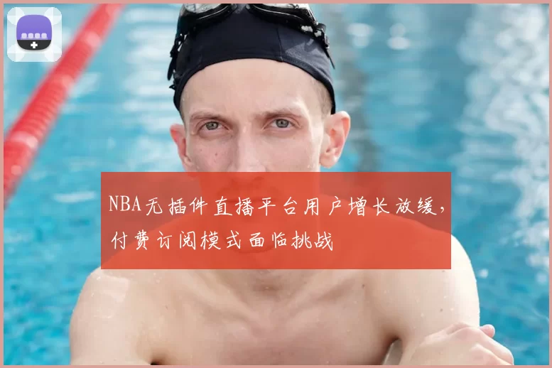 NBA无插件直播平台用户增长放缓,付费订阅模式面临挑战