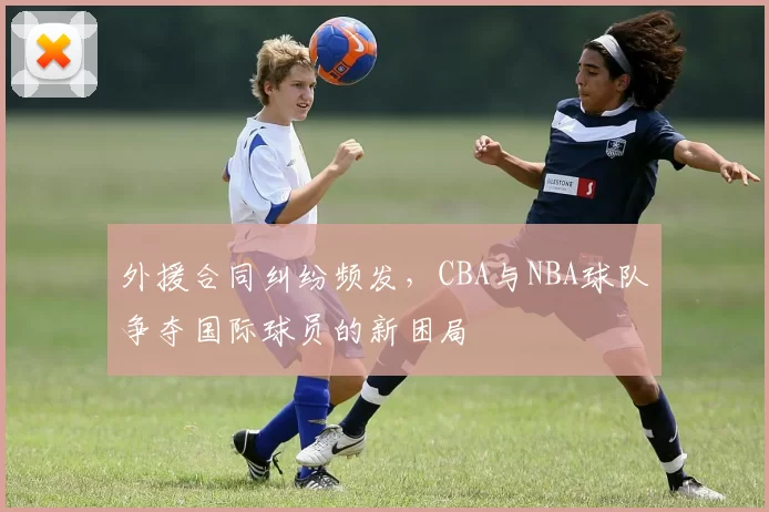 外援合同纠纷频发,CBA与NBA球队争夺国际球员的新困局